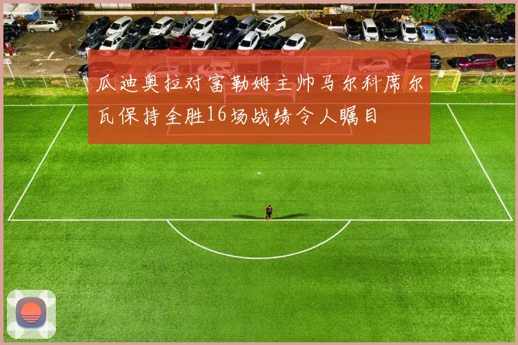 瓜迪奥拉对富勒姆主帅马尔科席尔瓦保持全胜16场战绩令人瞩目