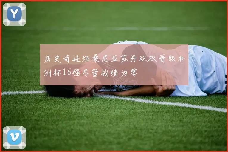 历史奇迹坦桑尼亚苏丹双双晋级非洲杯16强尽管战绩为零
