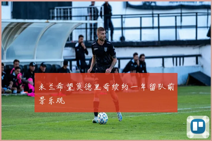 米兰希望莫德里奇续约一年留队前景乐观