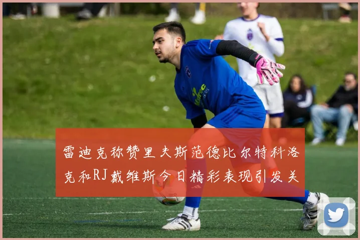 雷迪克称赞里夫斯范德比尔特科洛克和RJ戴维斯今日精彩表现引发关注