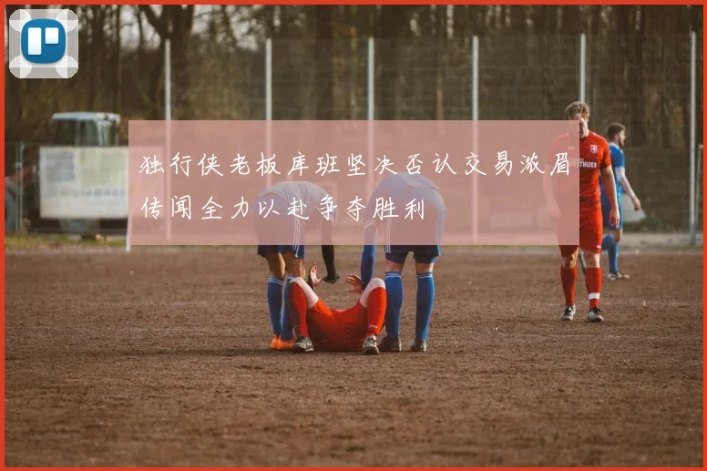 独行侠老板库班坚决否认交易浓眉传闻全力以赴争夺胜利
