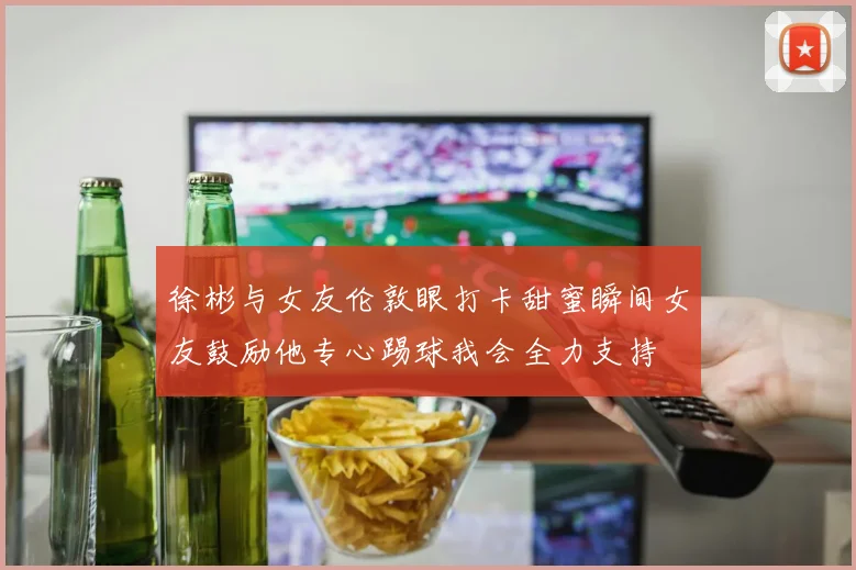 徐彬与女友伦敦眼打卡甜蜜瞬间女友鼓励他专心踢球我会全力支持