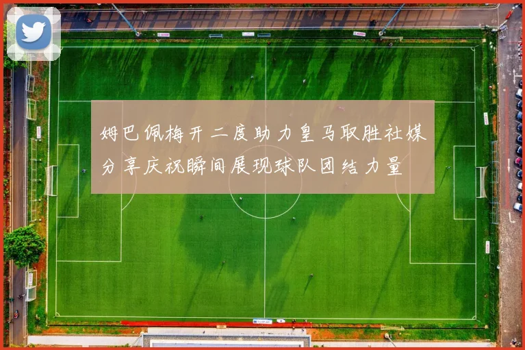 姆巴佩梅开二度助力皇马取胜社媒分享庆祝瞬间展现球队团结力量