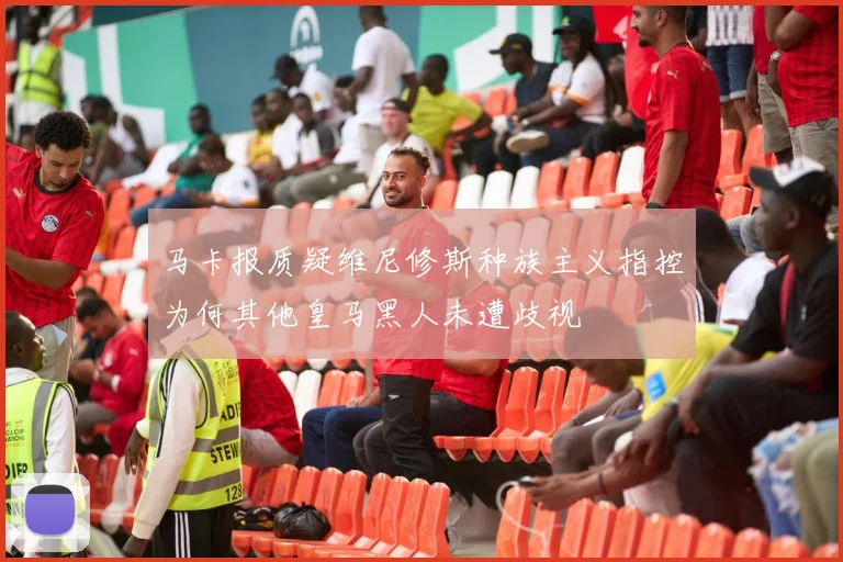 马卡报质疑维尼修斯种族主义指控为何其他皇马黑人未遭歧视